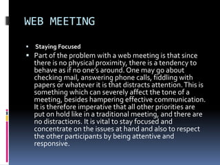 WEB MEETING
   Staying Focused
 Part of the problem with a web meeting is that since
    there is no physical proximity, there is a tendency to
    behave as if no one’s around. One may go about
    checking mail, answering phone calls, fiddling with
    papers or whatever it is that distracts attention. This is
    something which can severely affect the tone of a
    meeting, besides hampering effective communication.
    It is therefore imperative that all other priorities are
    put on hold like in a traditional meeting, and there are
    no distractions. It is vital to stay focused and
    concentrate on the issues at hand and also to respect
    the other participants by being attentive and
    responsive.
 