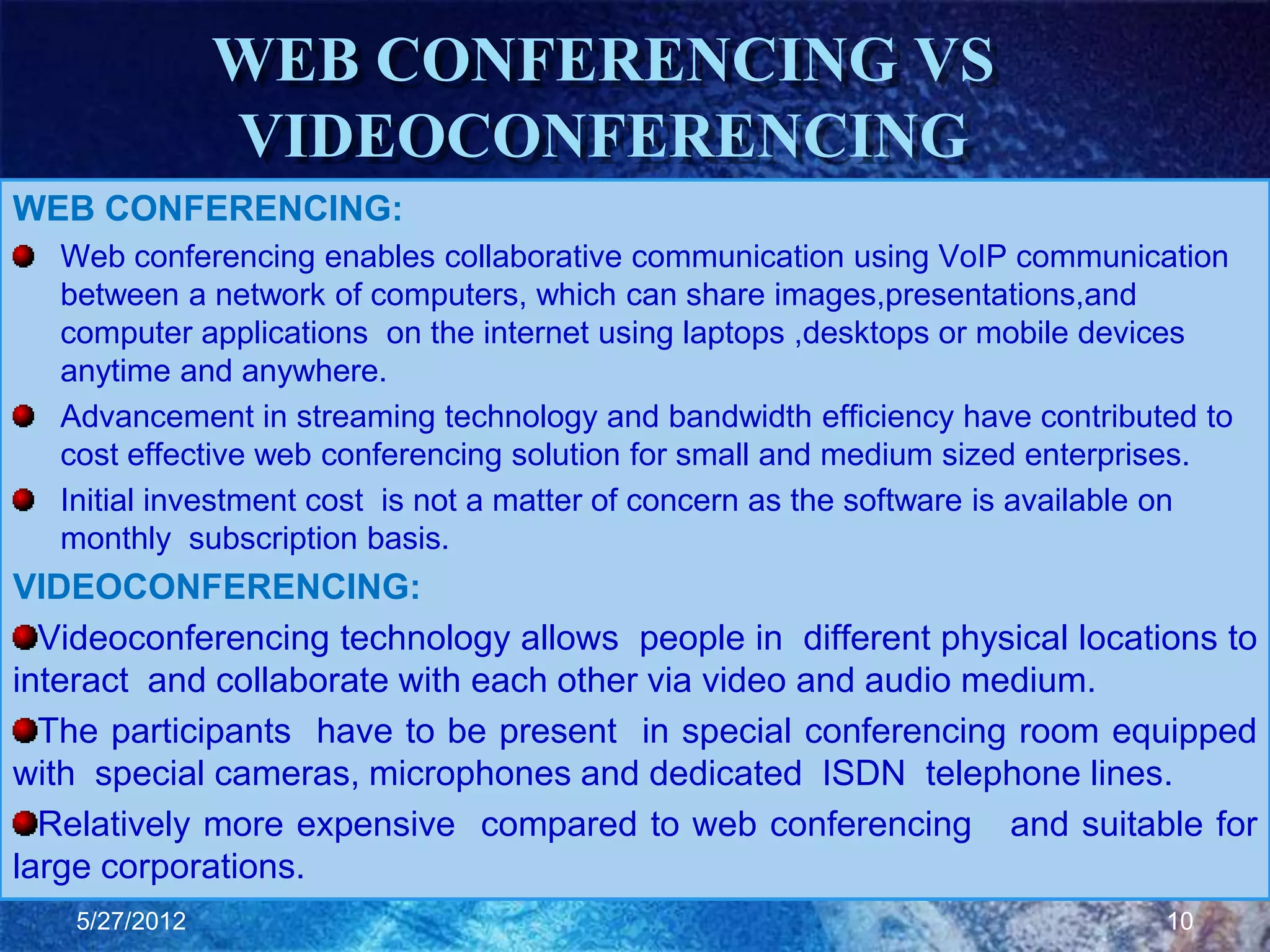 WEB CONFERENCING VS
                VIDEOCONFERENCING
WEB CONFERENCING:
   Web conferencing enables collaborative communication using VoIP communication
   between a network of computers, which can share images,presentations,and
   computer applications on the internet using laptops ,desktops or mobile devices
   anytime and anywhere.
   Advancement in streaming technology and bandwidth efficiency have contributed to
   cost effective web conferencing solution for small and medium sized enterprises.
   Initial investment cost is not a matter of concern as the software is available on
   monthly subscription basis.
VIDEOCONFERENCING:
  Videoconferencing technology allows people in different physical locations to
interact and collaborate with each other via video and audio medium.
  The participants have to be present in special conferencing room equipped
with special cameras, microphones and dedicated ISDN telephone lines.
  Relatively more expensive compared to web conferencing and suitable for
large corporations.
    5/27/2012                                                                   10
 