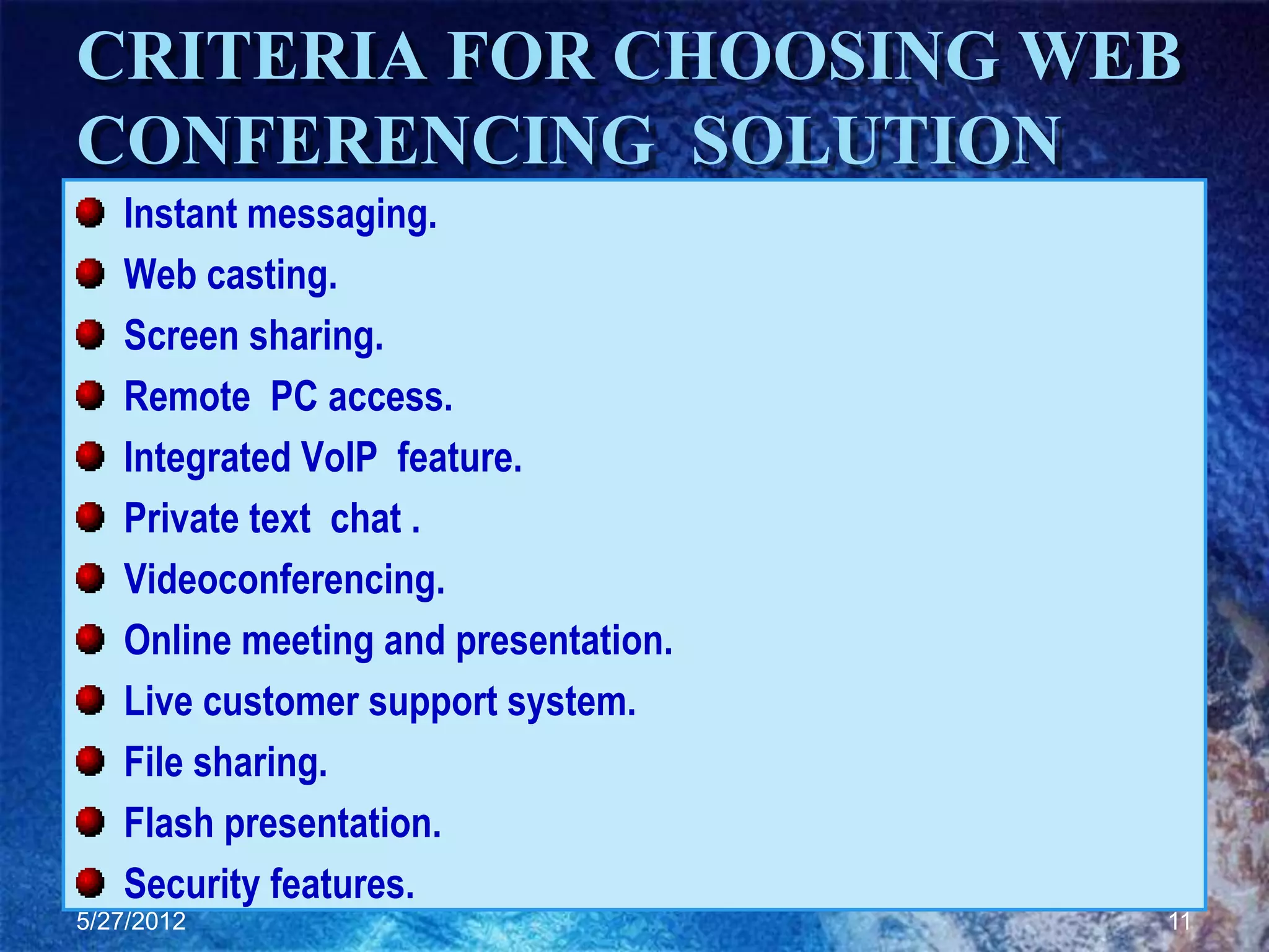 CRITERIA FOR CHOOSING WEB
CONFERENCING SOLUTION
   Instant messaging.
   Web casting.
   Screen sharing.
   Remote PC access.
   Integrated VoIP feature.
   Private text chat .
   Videoconferencing.
   Online meeting and presentation.
   Live customer support system.
   File sharing.
   Flash presentation.
   Security features.
5/27/2012                             11
 