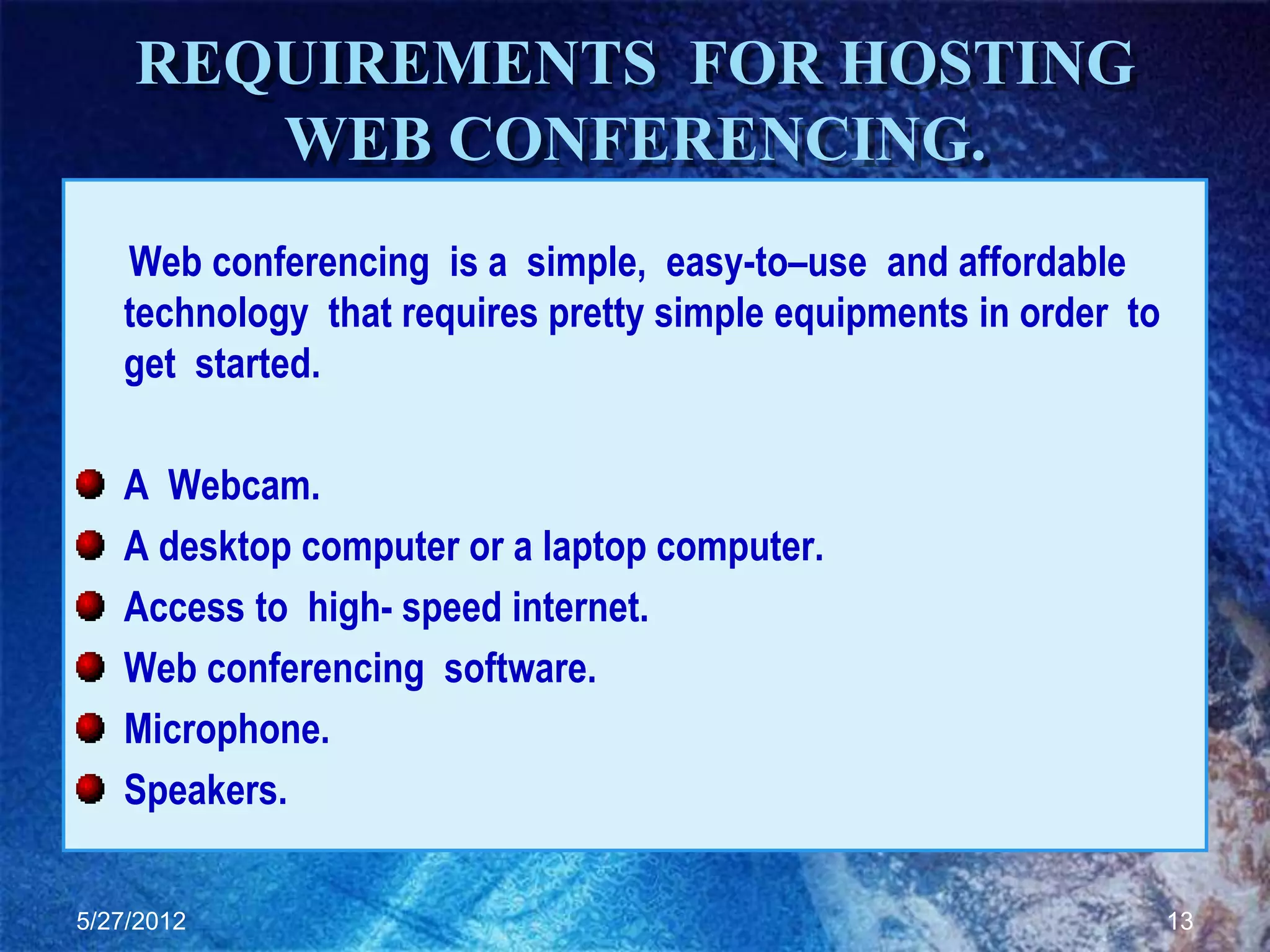 REQUIREMENTS FOR HOSTING
       WEB CONFERENCING.
   Web conferencing is a simple, easy-to–use and affordable
   technology that requires pretty simple equipments in order to
   get started.

   A Webcam.
   A desktop computer or a laptop computer.
   Access to high- speed internet.
   Web conferencing software.
   Microphone.
   Speakers.

5/27/2012                                                          13
 