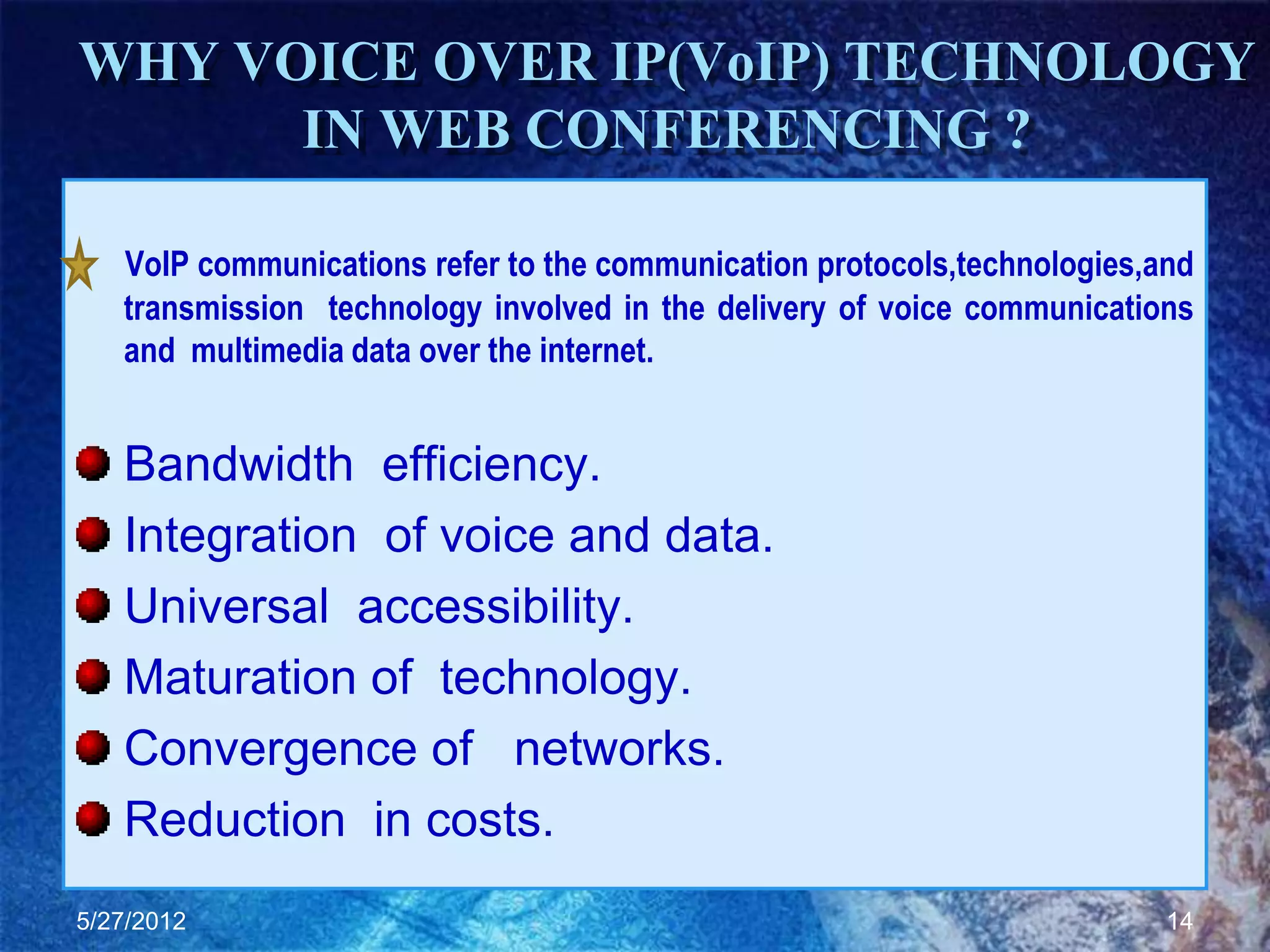 WHY VOICE OVER IP(VoIP) TECHNOLOGY
      IN WEB CONFERENCING ?

   VoIP communications refer to the communication protocols,technologies,and
   transmission technology involved in the delivery of voice communications
   and multimedia data over the internet.


   Bandwidth efficiency.
   Integration of voice and data.
   Universal accessibility.
   Maturation of technology.
   Convergence of networks.
   Reduction in costs.
5/27/2012                                                                 14
 