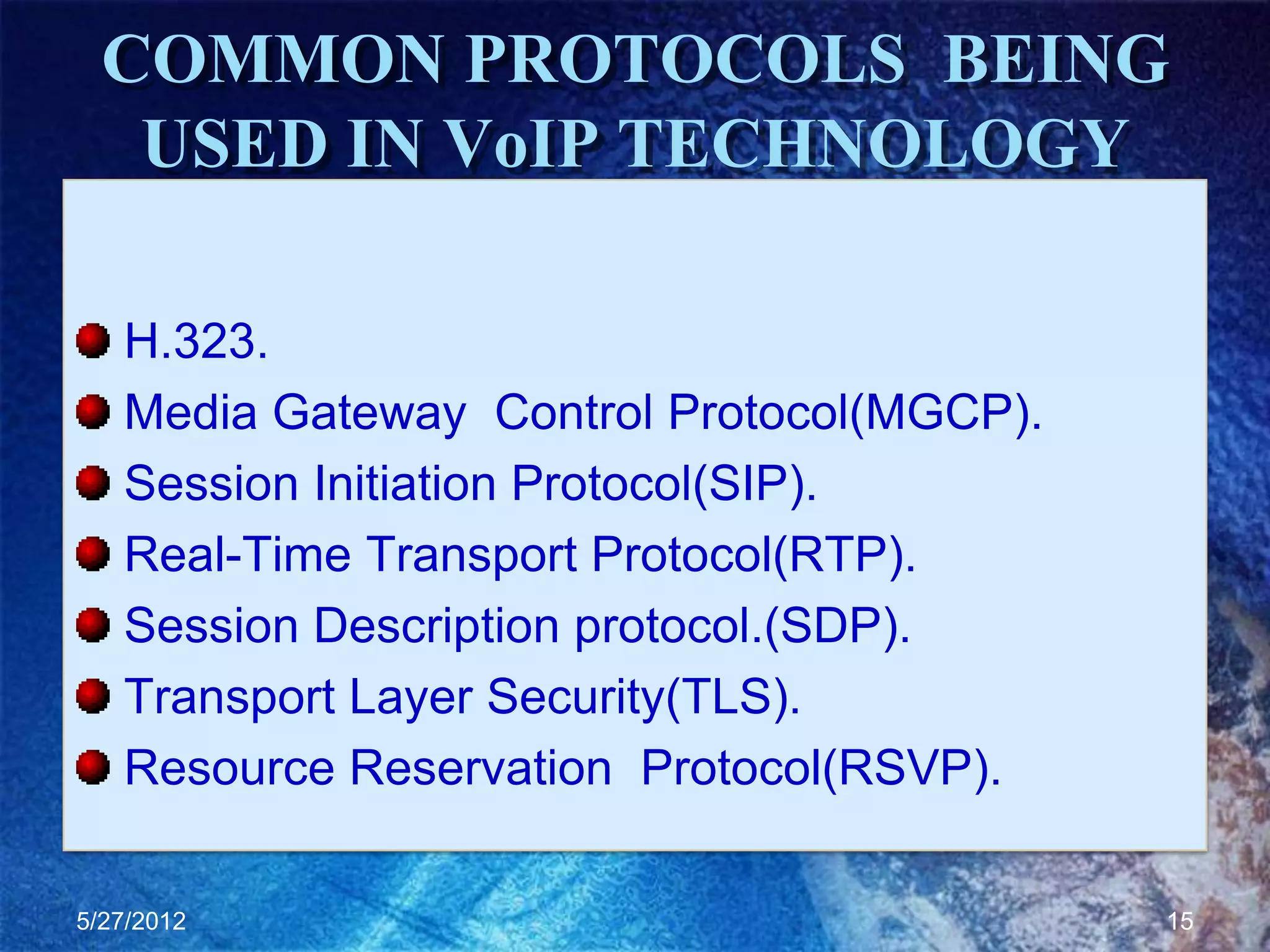 COMMON PROTOCOLS BEING
   USED IN VoIP TECHNOLOGY

   H.323.
   Media Gateway Control Protocol(MGCP).
   Session Initiation Protocol(SIP).
   Real-Time Transport Protocol(RTP).
   Session Description protocol.(SDP).
   Transport Layer Security(TLS).
   Resource Reservation Protocol(RSVP).

5/27/2012                                  15
 