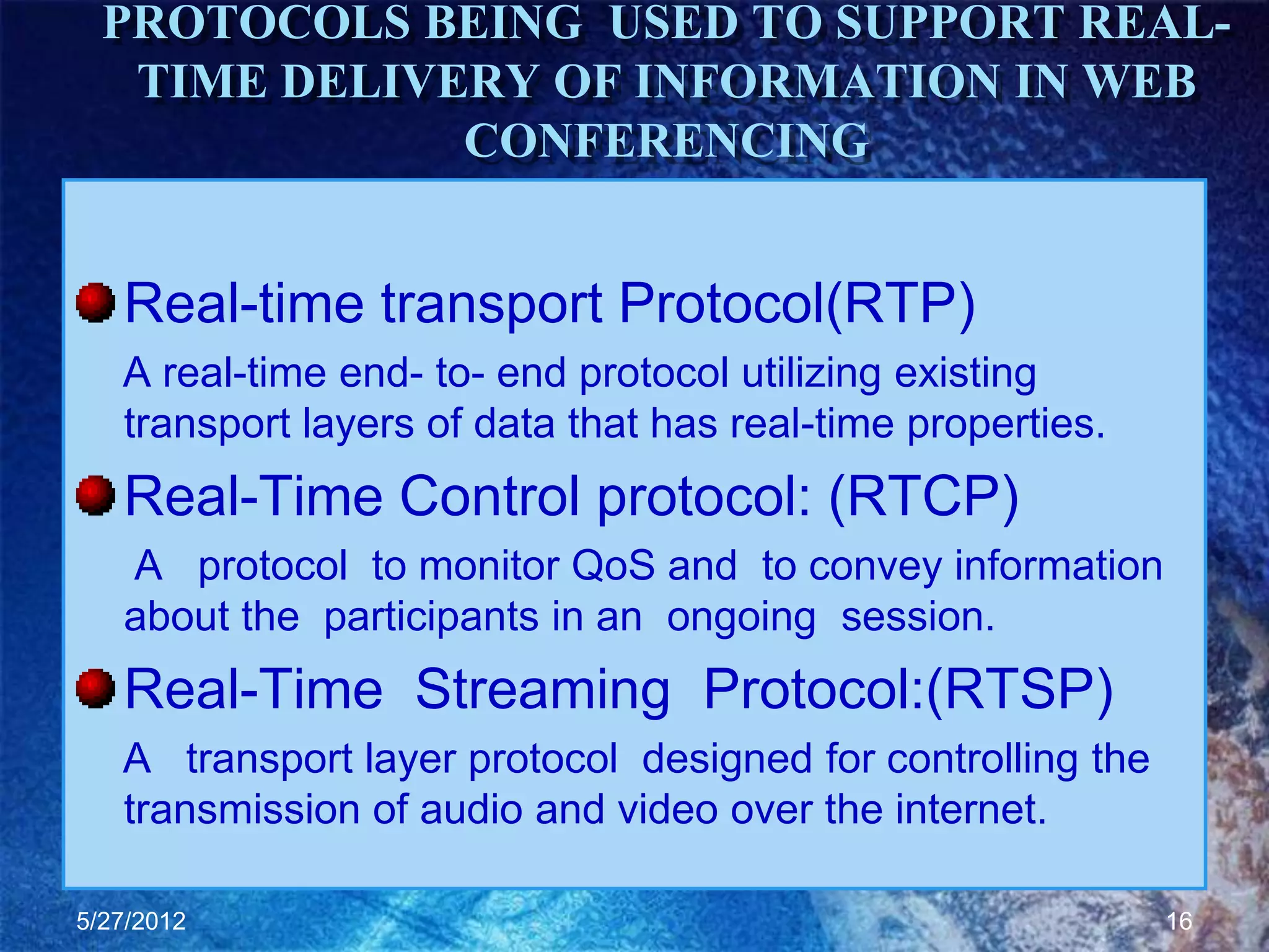 PROTOCOLS BEING USED TO SUPPORT REAL-
   TIME DELIVERY OF INFORMATION IN WEB
              CONFERENCING


   Real-time transport Protocol(RTP)
   A real-time end- to- end protocol utilizing existing
   transport layers of data that has real-time properties.
   Real-Time Control protocol: (RTCP)
   A protocol to monitor QoS and to convey information
   about the participants in an ongoing session.
   Real-Time Streaming Protocol:(RTSP)
   A transport layer protocol designed for controlling the
   transmission of audio and video over the internet.

5/27/2012                                                    16
 