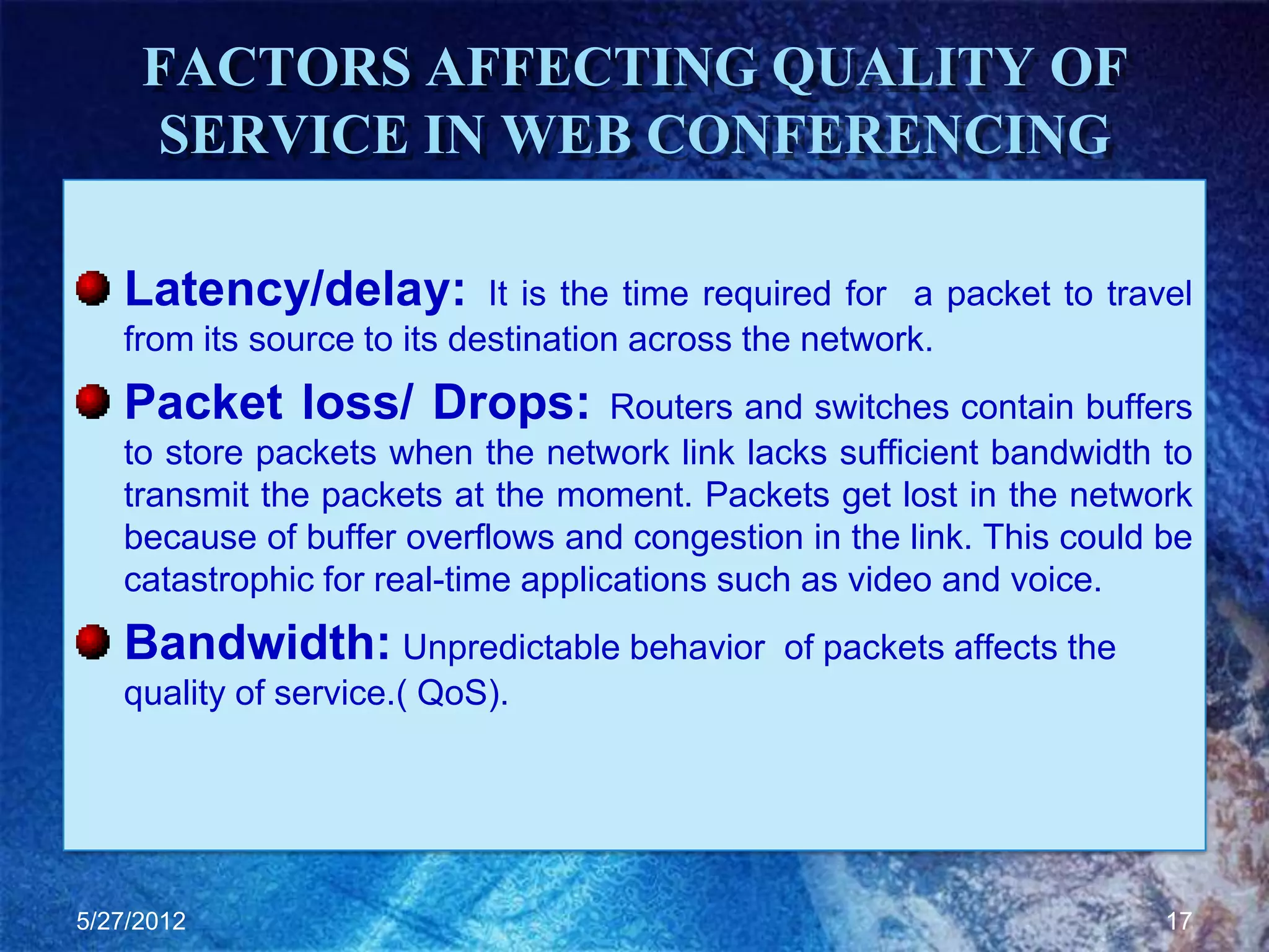 FACTORS AFFECTING QUALITY OF
     SERVICE IN WEB CONFERENCING

   Latency/delay:           It is the time required for a packet to travel
   from its source to its destination across the network.
   Packet loss/ Drops:              Routers and switches contain buffers
   to store packets when the network link lacks sufficient bandwidth to
   transmit the packets at the moment. Packets get lost in the network
   because of buffer overflows and congestion in the link. This could be
   catastrophic for real-time applications such as video and voice.
   Bandwidth: Unpredictable behavior          of packets affects the
   quality of service.( QoS).




5/27/2012                                                               17
 
