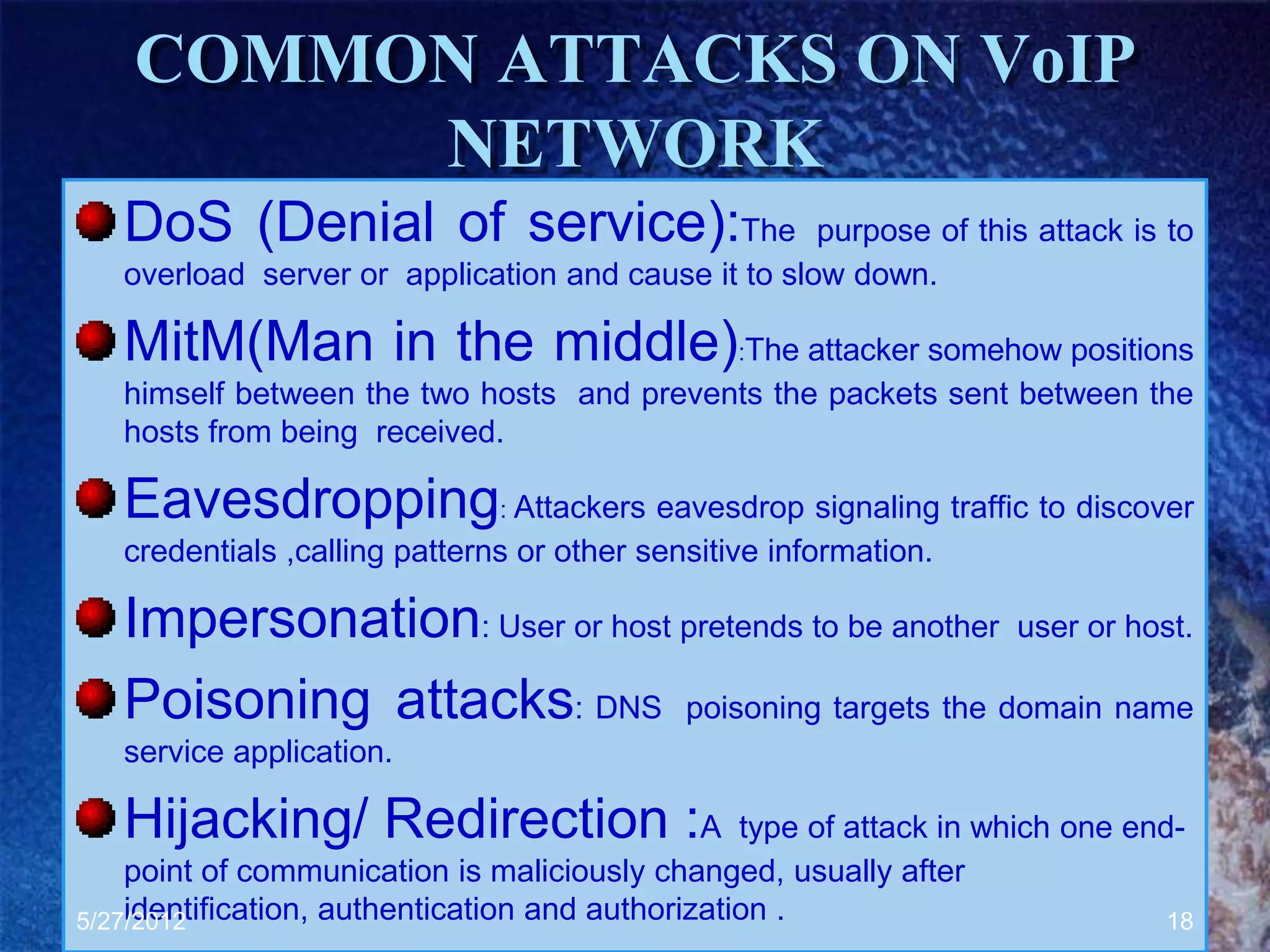 COMMON ATTACKS ON VoIP
         NETWORK
   DoS (Denial of service):The                       purpose of this attack is to
   overload server or application and cause it to slow down.

   MitM(Man in the middle):The attacker somehow positions
   himself between the two hosts and prevents the packets sent between the
   hosts from being received.

   Eavesdropping: Attackers eavesdrop signaling traffic to discover
   credentials ,calling patterns or other sensitive information.

   Impersonation: User or host pretends to be another user or host.
   Poisoning attacks: DNS poisoning targets the domain name
   service application.

   Hijacking/ Redirection :A                      type of attack in which one end-
    point of communication is maliciously changed, usually after
    identification, authentication and authorization .
5/27/2012                                                                        18
 