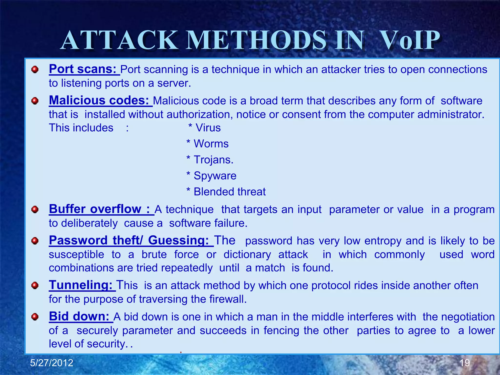 ATTACK METHODS IN VoIP
   Port scans: Port scanning is a technique in which an attacker tries to open connections
   to listening ports on a server.
   Malicious codes: Malicious code is a broad term that describes any form of software
   that is installed without authorization, notice or consent from the computer administrator.
   This includes :               * Virus
                                 * Worms
                                 * Trojans.
                                 * Spyware
                                 * Blended threat
   Buffer overflow : A technique that targets an input parameter or value in a program
   to deliberately cause a software failure.
   Password theft/ Guessing: The password has very low entropy and is likely to be
   susceptible to a brute force or dictionary attack in which commonly              used word
   combinations are tried repeatedly until a match is found.
   Tunneling: This is an attack method by which one protocol rides inside another often
   for the purpose of traversing the firewall.
   Bid down: A bid down is one in which a man in the middle interferes with the negotiation
   of a securely parameter and succeeds in fencing the other parties to agree to a lower
   level of security. .
5/27/2012                                                                               19
 
