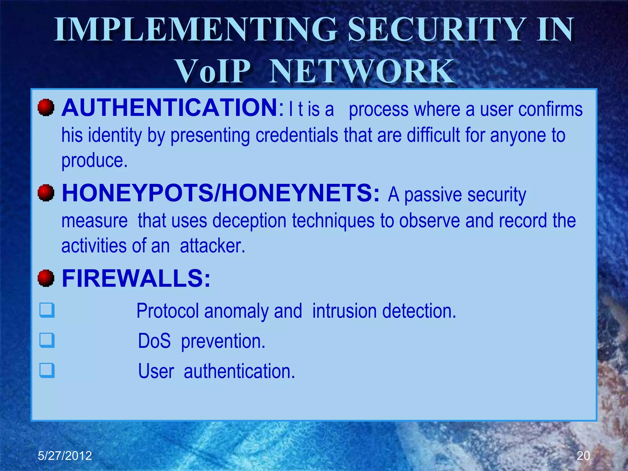 IMPLEMENTING SECURITY IN
       VoIP NETWORK
    AUTHENTICATION: I t is a process where a user confirms
    his identity by presenting credentials that are difficult for anyone to
    produce.
    HONEYPOTS/HONEYNETS: A passive security
    measure that uses deception techniques to observe and record the
    activities of an attacker.
    FIREWALLS:
             Protocol anomaly and intrusion detection.
             DoS prevention.
             User authentication.


5/27/2012                                                                     20
 