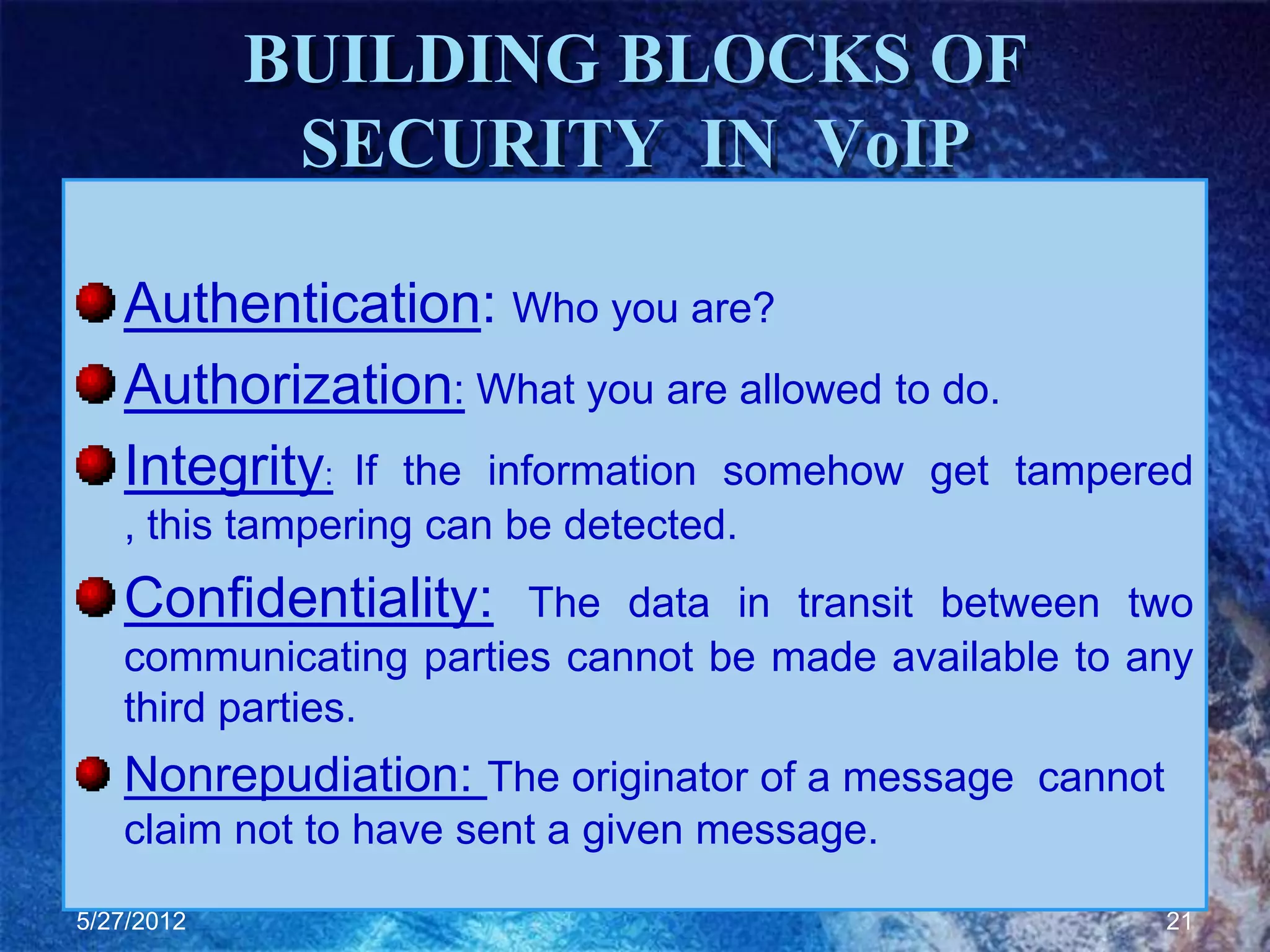 BUILDING BLOCKS OF
             SECURITY IN VoIP

   Authentication: Who you are?
   Authorization: What you are allowed to do.
   Integrity: If the information somehow get tampered
   , this tampering can be detected.
   Confidentiality:    The data in transit between two
   communicating parties cannot be made available to any
   third parties.
   Nonrepudiation: The originator of a message cannot
   claim not to have sent a given message.

5/27/2012                                               21
 