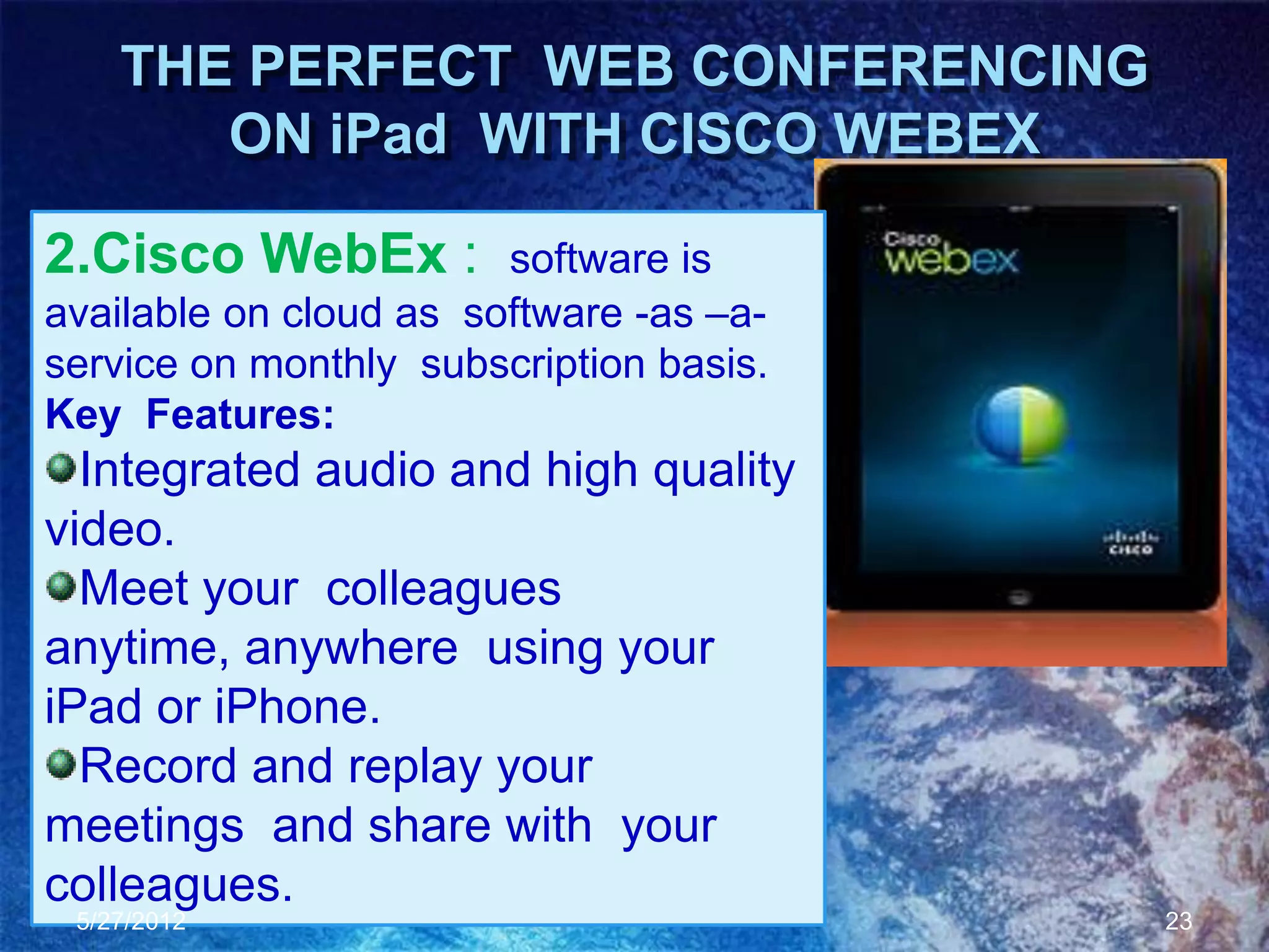 THE PERFECT WEB CONFERENCING
       ON iPad WITH CISCO WEBEX

2.Cisco WebEx :         software is
available on cloud as software -as –a-
service on monthly subscription basis.
Key Features:
  Integrated audio and high quality
video.
  Meet your colleagues
anytime, anywhere using your
iPad or iPhone.
  Record and replay your
meetings and share with your
colleagues.
 5/27/2012                               23
 