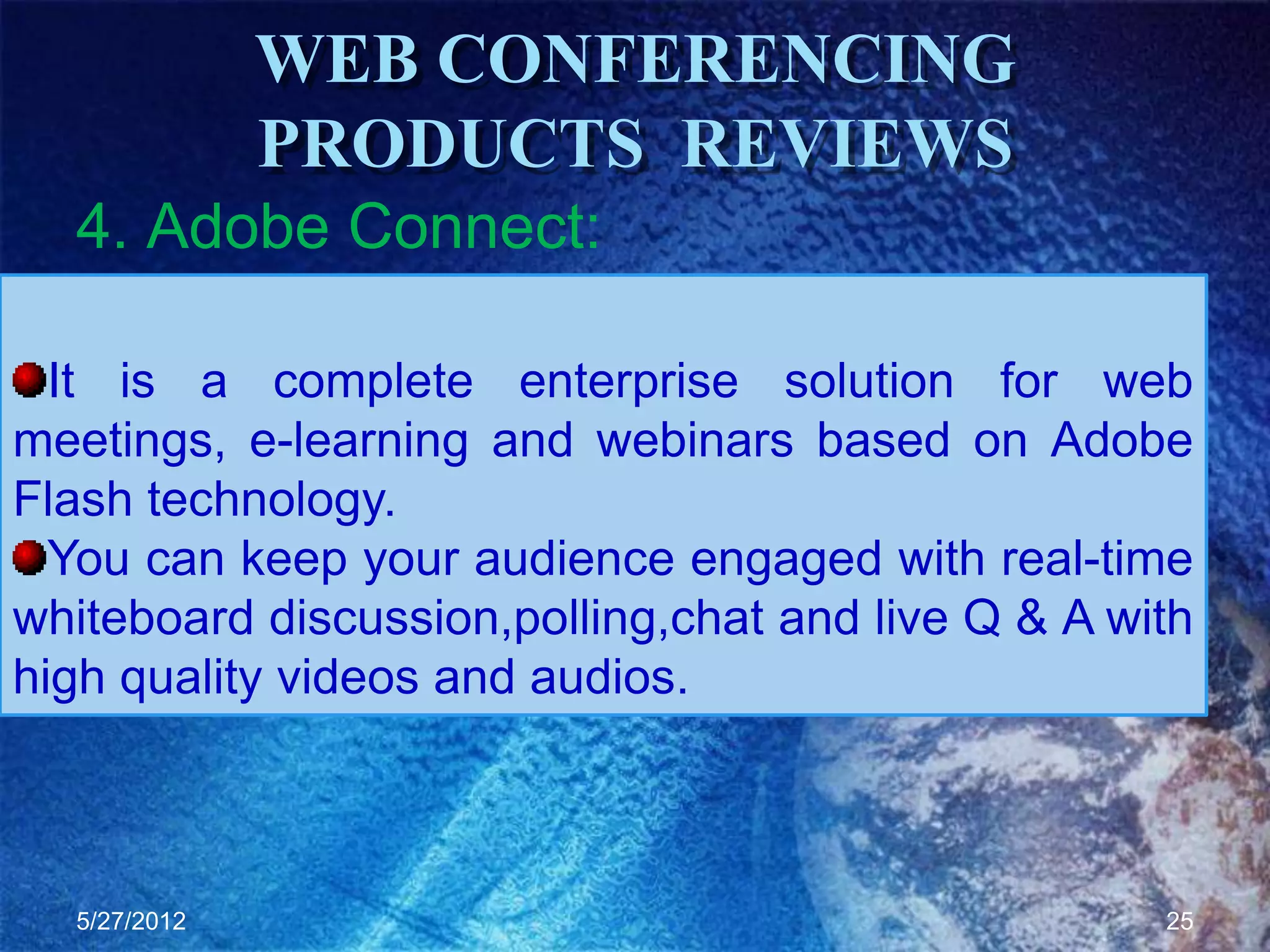 WEB CONFERENCING
              PRODUCTS REVIEWS
  4. Adobe Connect:

  It is a complete enterprise solution for web
meetings, e-learning and webinars based on Adobe
Flash technology.
  You can keep your audience engaged with real-time
whiteboard discussion,polling,chat and live Q & A with
high quality videos and audios.



  5/27/2012                                         25
 