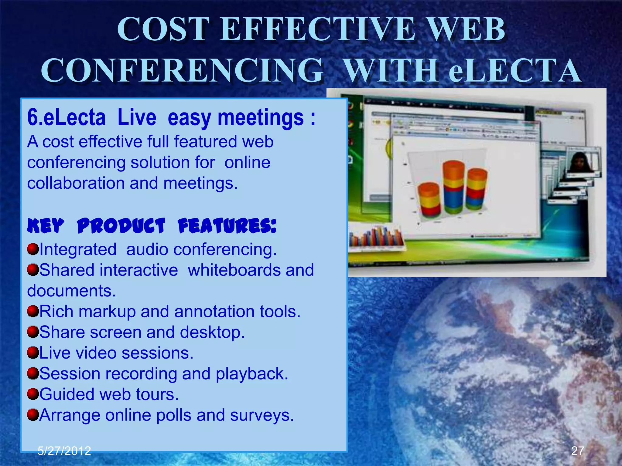 COST EFFECTIVE WEB
 CONFERENCING WITH eLECTA
6.eLecta Live easy meetings :
A cost effective full featured web
conferencing solution for online
collaboration and meetings.

Key Product features:
 Integrated audio conferencing.
 Shared interactive whiteboards and
documents.
 Rich markup and annotation tools.
 Share screen and desktop.
 Live video sessions.
 Session recording and playback.
 Guided web tours.
 Arrange online polls and surveys.
 5/27/2012                            27
 