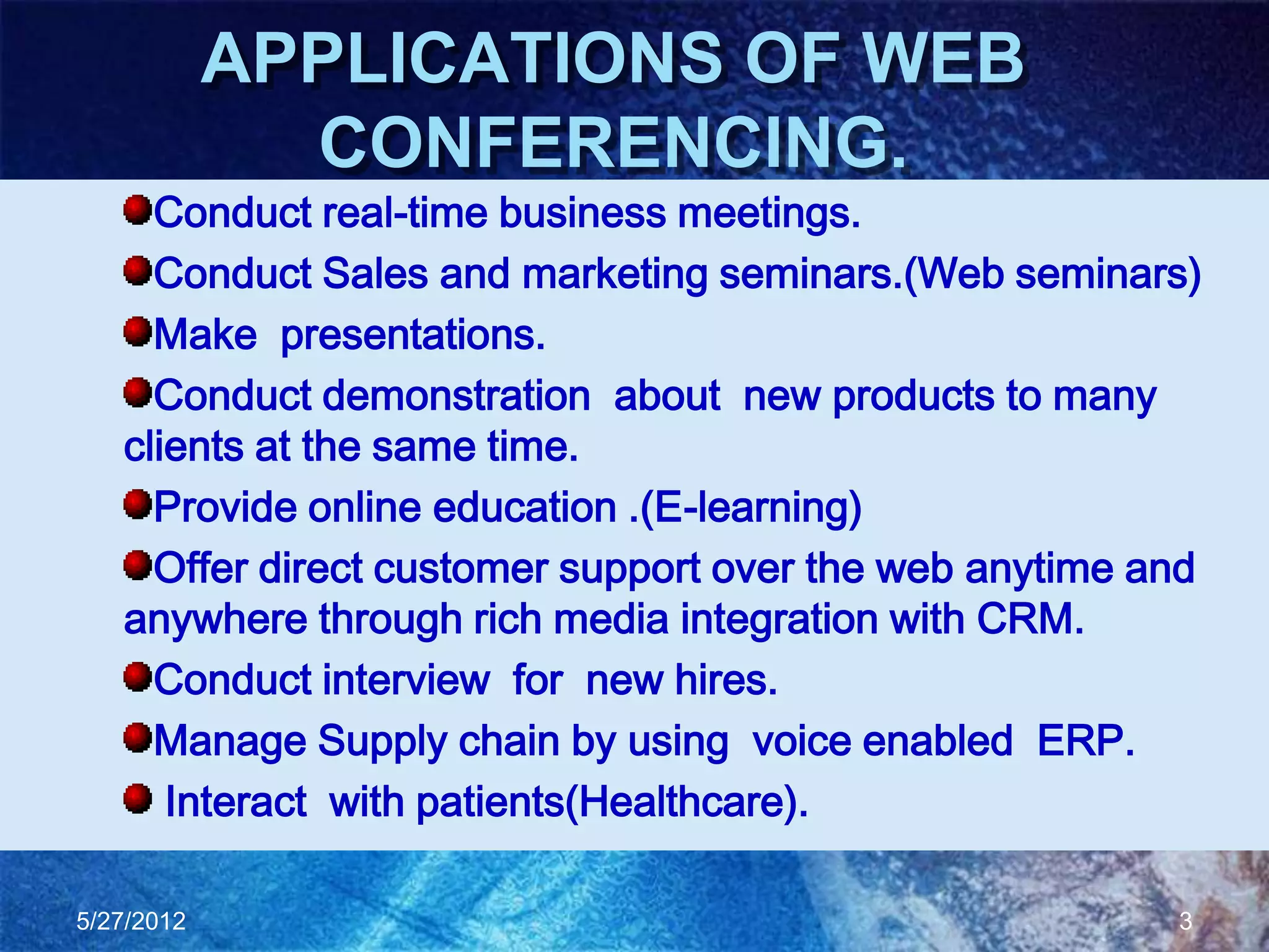 APPLICATIONS OF WEB
              CONFERENCING.
     Conduct real-time business meetings.
     Conduct Sales and marketing seminars.(Web seminars)
     Make presentations.
     Conduct demonstration about new products to many
   clients at the same time.
     Provide online education .(E-learning)
     Offer direct customer support over the web anytime and
   anywhere through rich media integration with CRM.
     Conduct interview for new hires.
     Manage Supply chain by using voice enabled ERP.
      Interact with patients(Healthcare).

5/27/2012                                                3
 