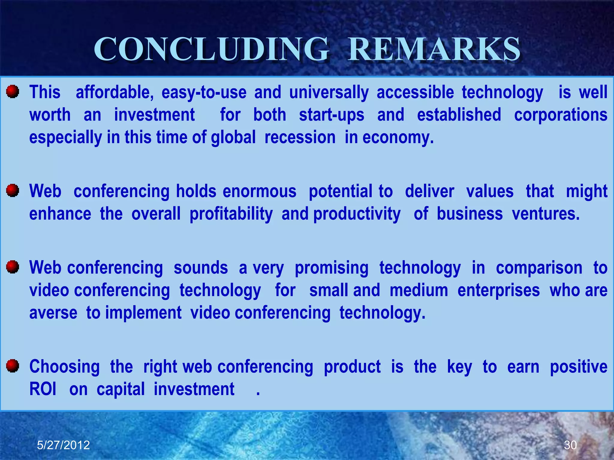 CONCLUDING REMARKS
This affordable, easy-to-use and universally accessible technology is well
worth an investment for both start-ups and established corporations
especially in this time of global recession in economy.

Web conferencing holds enormous potential to deliver values that might
enhance the overall profitability and productivity of business ventures.

Web conferencing sounds a very promising technology in comparison to
video conferencing technology for small and medium enterprises who are
averse to implement video conferencing technology.

Choosing the right web conferencing product is the key to earn positive
ROI on capital investment .

5/27/2012                                                           30
 
