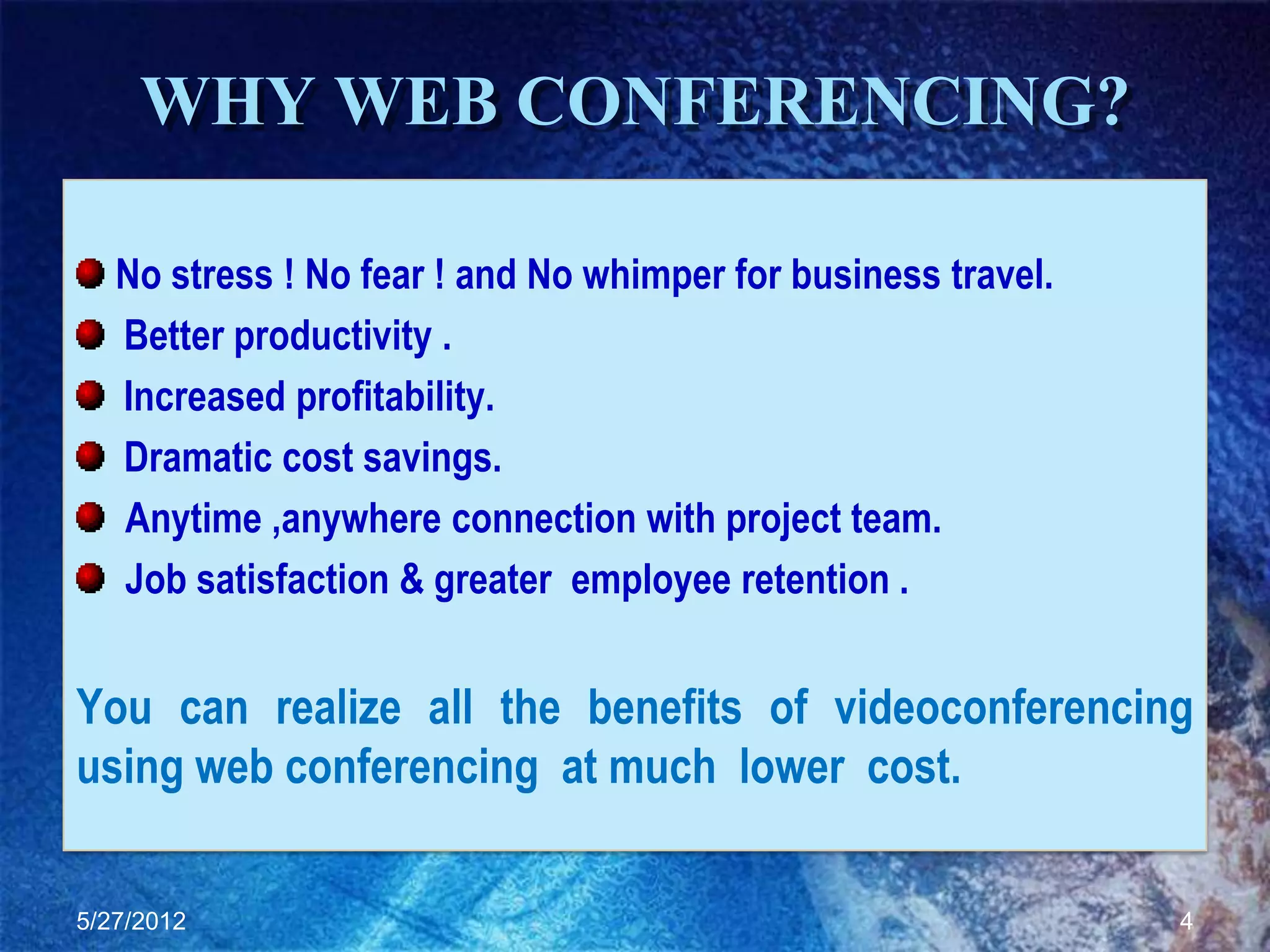 WHY WEB CONFERENCING?

   No stress ! No fear ! and No whimper for business travel.
   Better productivity .
   Increased profitability.
   Dramatic cost savings.
   Anytime ,anywhere connection with project team.
   Job satisfaction & greater employee retention .


You can realize all the benefits of videoconferencing
using web conferencing at much lower cost.

5/27/2012                                                      4
 