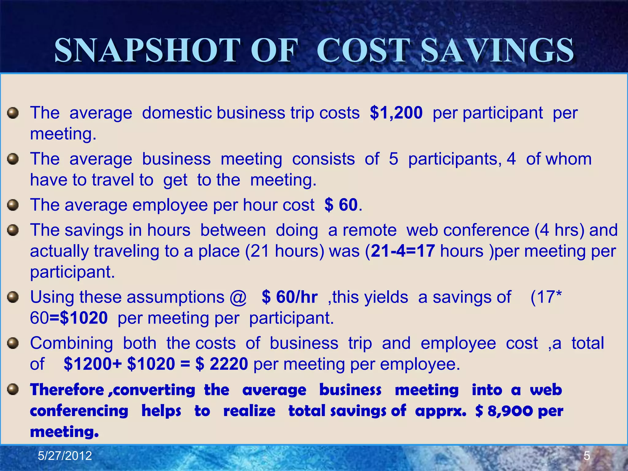 SNAPSHOT OF COST SAVINGS
The average domestic business trip costs $1,200 per participant per
meeting.
The average business meeting consists of 5 participants, 4 of whom
have to travel to get to the meeting.
The average employee per hour cost $ 60.
The savings in hours between doing a remote web conference (4 hrs) and
actually traveling to a place (21 hours) was (21-4=17 hours )per meeting per
participant.
Using these assumptions @ $ 60/hr ,this yields a savings of (17*
60=$1020 per meeting per participant.
Combining both the costs of business trip and employee cost ,a total
of $1200+ $1020 = $ 2220 per meeting per employee.
Therefore ,converting the average business meeting into a web
conferencing helps to realize total savings of apprx. $ 8,900 per
meeting.
 5/27/2012                                                             5
 