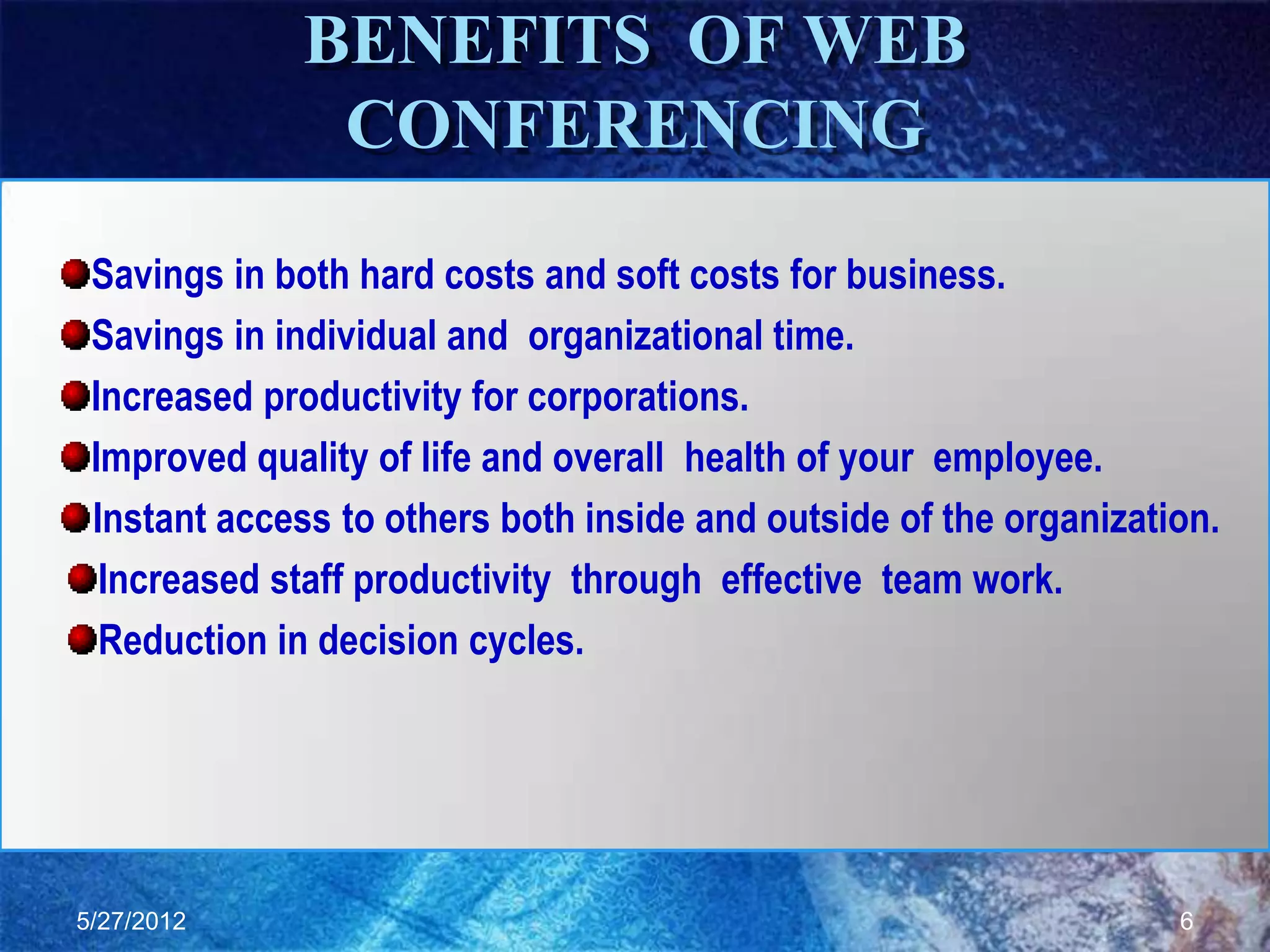 BENEFITS OF WEB
              CONFERENCING

 Savings in both hard costs and soft costs for business.
 Savings in individual and organizational time.
 Increased productivity for corporations.
 Improved quality of life and overall health of your employee.
 Instant access to others both inside and outside of the organization.
  Increased staff productivity through effective team work.
  Reduction in decision cycles.




5/27/2012                                                          6
 
