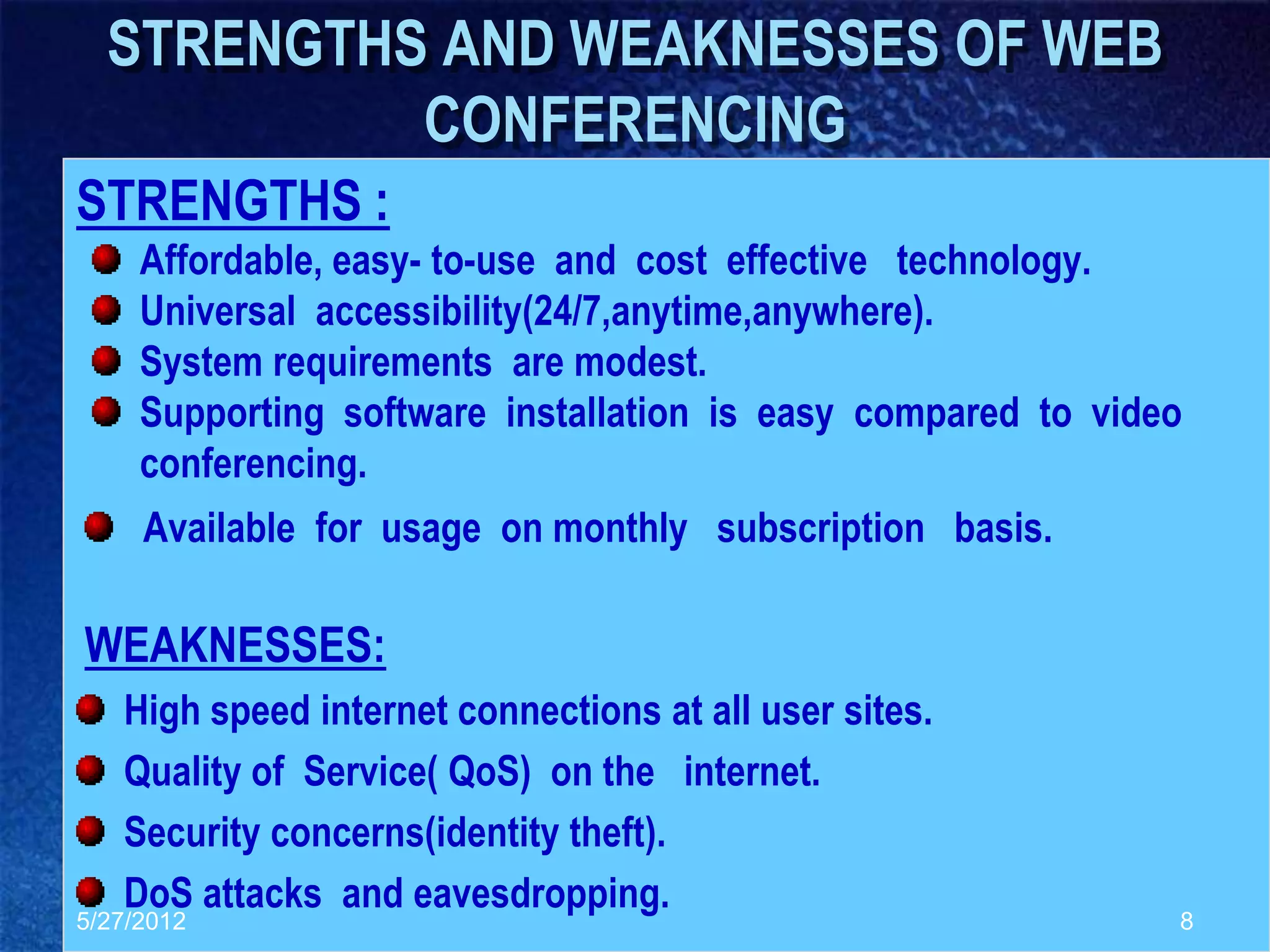 STRENGTHS AND WEAKNESSES OF WEB
           CONFERENCING
STRENGTHS :
     Affordable, easy- to-use and cost effective technology.
     Universal accessibility(24/7,anytime,anywhere).
     System requirements are modest.
     Supporting software installation is easy compared to video
     conferencing.
     Available for usage on monthly subscription basis.

WEAKNESSES:
   High speed internet connections at all user sites.
   Quality of Service( QoS) on the internet.
   Security concerns(identity theft).
   DoS attacks and eavesdropping.
5/27/2012                                                     8
 