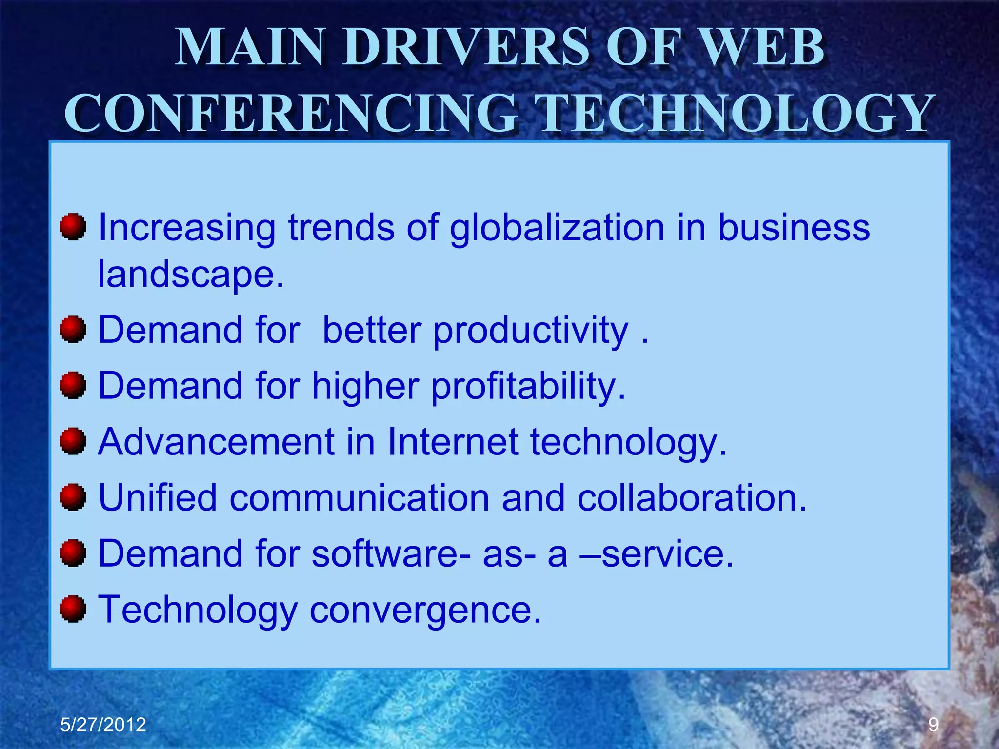 MAIN DRIVERS OF WEB
CONFERENCING TECHNOLOGY
   Increasing trends of globalization in business
   landscape.
   Demand for better productivity .
   Demand for higher profitability.
   Advancement in Internet technology.
   Unified communication and collaboration.
   Demand for software- as- a –service.
   Technology convergence.

5/27/2012                                           9
 