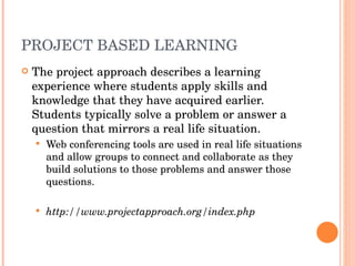 PROJECT BASED LEARNING The project approach describes a learning experience where students apply skills and knowledge that they have acquired earlier. Students typically solve a problem or answer a question that mirrors a real life situation.  Web conferencing tools are used in real life situations and allow groups to connect and collaborate as they build solutions to those problems and answer those questions.  http://www.projectapproach.org/index.php 