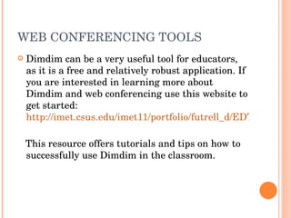 WEB CONFERENCING TOOLS Dimdim can be a very useful tool for educators, as it is a free and relatively robust application. If you are interested in learning more about Dimdim and web conferencing use this website to get started:  http://imet.csus.edu/imet11/portfolio/futrell_d/EDTE282/index.html   This resource offers tutorials and tips on how to successfully use Dimdim in the classroom.  