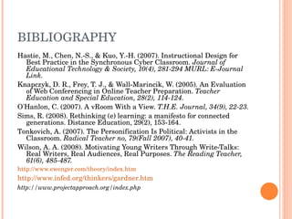 BIBLIOGRAPHY Hastie, M., Chen, N.-S., & Kuo, Y.-H. (2007). Instructional Design for Best Practice in the Synchronous Cyber Classroom.  Journal of Educational Technology & Society, 10(4), 281-294 MURL: E-Journal Link. Knapczyk, D. R., Frey, T. J., & Wall-Marincik, W. (2005). An Evaluation of Web Conferencing in Online Teacher Preparation.  Teacher Education and Special Education, 28(2), 114-124. O'Hanlon, C. (2007). A vRoom With a View.  T.H.E. Journal, 34(9), 22-23. Sims, R. (2008). Rethinking (e) learning: a manifesto for connected generations. Distance Education, 29(2), 153-164. Tonkovich, A. (2007). The Personification Is Political: Activists in the Classroom.  Radical Teacher no, 79(Fall 2007), 40-41. Wilson, A. A. (2008). Motivating Young Writers Through Write-Talks: Real Writers, Real Audiences, Real Purposes.  The Reading Teacher, 61(6), 485-487. http://www.ewenger.com/theory/index.htm http://www.infed.org/thinkers/gardner.htm http://www.projectapproach.org/index.php 