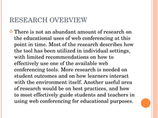 RESEARCH OVERVIEW There is not an abundant amount of research on the educational uses of web conferencing at this point in time. Most of the research describes how the tool has been utilized in individual settings, with limited recommendations on how to effectively use one of the available web conferencing tools. More research is needed on student outcomes and on how learners interact with the environment itself. Another useful area of research would be on best practices, and how to most effectively guide students and teachers in using web conferencing for educational purposes. 