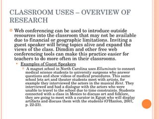 CLASSROOM USES – OVERVIEW OF RESEARCH Web conferencing can be used to introduce outside resources into the classroom that may not be available due to financial or geographic limitations. Inviting a guest speaker will bring topics alive and expand the views of the class. Dimdim and other free web conferencing tools can make this practice easier for teachers to do more often in their classrooms. Examples of Guest Speakers A magnet school in North Carolina uses  Elluminate  to connect medical science students to university surgeons who answer questions and show videos of medical procedures. This same school lets art and theater students meet with artists, for example they interviewed the actors in the musical  Rent . They interviewed and had a dialogue with the actors who were unable to travel to the school due to time constraints. Students connected with a class in Mexico to discuss art and folklore, they are going to meet with a curator in Egypt who will display artifacts and discuss them with the students (O’Hanlon, 2007, p. 22-23). 