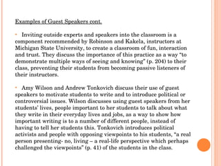 Examples of Guest Speakers cont. Inviting outside experts and speakers into the classroom is a component recommended by Robinson and Kakela, instructors at Michigan State University, to create a classroom of fun, interaction and trust. They discuss the importance of this practice as a way “to demonstrate multiple ways of seeing and knowing” (p. 204) to their class, preventing their students from becoming passive listeners of their instructors.  Amy Wilson and Andrew Tonkovich discuss their use of guest speakers to motivate students to write and to introduce political or controversial issues. Wilson discusses using guest speakers from her students’ lives, people important to her students to talk about what they write in their everyday lives and jobs, as a way to show how important writing is to a number of different people, instead of having to tell her students this. Tonkovich introduces political activists and people with opposing viewpoints to his students, “a real person presenting- no, living – a real-life perspective which perhaps challenged the viewpoints” (p. 41) of the students in the class.  