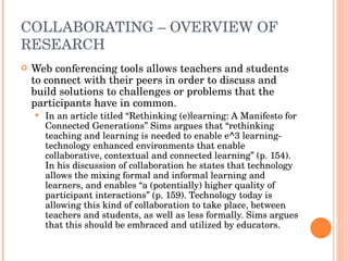 COLLABORATING – OVERVIEW OF RESEARCH  Web conferencing tools allows teachers and students to connect with their peers in order to discuss and build solutions to challenges or problems that the participants have in common. In an article titled “Rethinking (e)learning: A Manifesto for Connected Generations” Sims argues that “rethinking teaching and learning is needed to enable e^3 learning-technology enhanced environments that enable collaborative, contextual and connected learning” (p. 154). In his discussion of collaboration he states that technology allows the mixing formal and informal learning and learners, and enables “a (potentially) higher quality of participant interactions” (p. 159). Technology today is allowing this kind of collaboration to take place, between teachers and students, as well as less formally. Sims argues that this should be embraced and utilized by educators. 