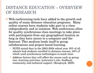 DISTANCE EDUCATION – OVERVIEW OF RESEARCH Web conferencing tools have added to the growth and quality of many distance education programs.  Many online courses have students take part in a class independently and in isolation. Web conferences allow for quality synchronous class meetings to take place with participants from any geographical location as long as they have access to a computer and the Internet. This medium lends itself to group collaborations and project based learning. NCES stated that in the 2003-2004 school year 10% of all schools had students enrolled in distance courses, 24% of which used synchronous technologies to teach class.  Address factors that will affect the course such as group size, learning activities, instructor’s role, feedback, community and technical support. (Knapczyk, 2005) 