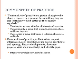 COMMUNITIES OF PRACTICE “ Communities of practice are groups of people who share a concern or a passion for something they do and learn how to do it better as they interact regularly.” The domain- a group with shared interest and expertise The community- a group that interacts, discusses, shares and learn together The practice- a group that builds a collection of resources and tools  Communities of practice problem solve, request information, seek expertise, reuse assets, coordinate and synergy, discuss developments, document projects, visit, map knowledge and identify gaps.  http://www.ewenger.com/theory/index.htm 