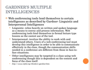 GARDNER’S MULTIPLE INTELLIGENCES Web conferencing tools lend themselves to certain intelligences as described by Gardner- Linguistic and Interpersonal Intelligences Linguistic- relies heavily on written and spoken language as a means to convey and process information. Web conferencing tools lend themselves to formal lecture type lessons as the easiest use of the tool. Interpersonal- involves the ability to work with and understand others. Users of a web conferencing tool must develop this intelligence in order to be able to communicate effectively in the class, though the communication skills needed in a conference are different from those in face-to-face situations. Other intelligences may be targeted in a class using web conferencing though this is dependent on the content and focus of the class itself. http://www.infed.org/thinkers/gardner.htm 