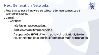 Next Generation Networks
● Foca em separar o hardware do software dos equipamentos de
telecomunicações.
● Como?
– Criando:
● Interfaces padronizadas.
● Ambientes multifornecedores.
● A separação HW/SW torna possível redistribuição de
equipamentos para locais diferentes e mais apropriados.
10/
 