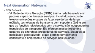 Next Generation Networks
● NGN Definição:
– “A Rede de Nova Geração (NGN) é uma rede baseada em
pacotes capaz de fornecer serviços, incluindo serviços de
telecomunicações e capaz de fazer uso da banda larga
múltipla, tecnologias de transporte com suporte a QoS e em
que as funções relacionadas com o serviço são independentes
tecnologias de transporte. Ela oferece acesso irrestrito a
usuários de diferentes prestadores de serviços. Ela apoia a
mobilidade generalizada, o que permite fornecimento
consistente e onipresente de serviços aos usuários.”
11/
 