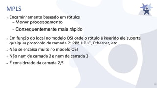 MPLS
● Encaminhamento baseado em rótulos
– Menor processamento
– Consequentemente mais rápido
● Em função do local no modelo OSI onde o rótulo é inserido ele suporta
qualquer protocolo de camada 2: PPP, HDLC, Ethernet, etc…
● Não se encaixa muito no modelo OSI.
● Não nem de camada 2 e nem de camada 3
● É considerado da camada 2,5
13/
 