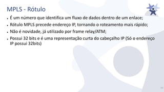 MPLS - Rótulo
● É um número que identifica um fluxo de dados dentro de um enlace;
● Rótulo MPLS precede endereço IP, tornando o roteamento mais rápido;
● Não é novidade, já utilizado por frame relay/ATM;
● Possui 32 bits e é uma representação curta do cabeçalho IP (Só o endereço
IP possui 32bits)
15/
 
