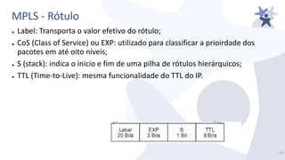 MPLS - Rótulo
● Label: Transporta o valor efetivo do rótulo;
● CoS (Class of Service) ou EXP: utilizado para classificar a prioirdade dos
pacotes em até oito níveis;
● S (stack): indica o inicio e fim de uma pilha de rótulos hierárquicos;
● TTL (Time-to-Live): mesma funcionalidade do TTL do IP.
16/
 