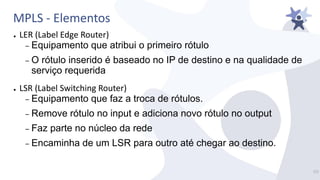 MPLS - Elementos
● LER (Label Edge Router)
– Equipamento que atribui o primeiro rótulo
– O rótulo inserido é baseado no IP de destino e na qualidade de
serviço requerida
● LSR (Label Switching Router)
– Equipamento que faz a troca de rótulos.
– Remove rótulo no input e adiciona novo rótulo no output
– Faz parte no núcleo da rede
– Encaminha de um LSR para outro até chegar ao destino.
17/
 