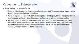 Cabeamento Estruturado
• Paradiafonia e telediafonia
• Diafonia é intrínseca à utilização de cabos do padrão UTP, por conta de mecanismos
de acoplamento indutivo e capacitivo;
• A diafonia pode ser reduzida com a utilização de blindagem, torção nos pares de um
mesmo cabo, utilização de práticas de instalação em normas aplicáveis, etc.;
• A paradiafonia ocorre quando um sinal de ruído de um lado da conexão interfere
nos outros pares do mesmo cabo nesta mesma extremidade. Se o sinal de ruído
presente em um dos pares causar interferência em outro par do outro lado da
conexão, ele será chamado de telediafonia.
 