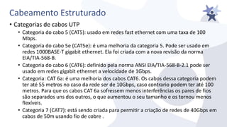 Cabeamento Estruturado
• Categorias de cabos UTP
• Categoria do cabo 5 (CAT5): usado em redes fast ethernet com uma taxa de 100
Mbps.
• Categoria do cabo 5e (CAT5e): é uma melhoria da categoria 5. Pode ser usado em
redes 1000BASE-T gigabit ethernet. Ela foi criada com a nova revisão da norma
EIA/TIA-568-B.
• Categoria do cabo 6 (CAT6): definido pela norma ANSI EIA/TIA-568-B-2.1 pode ser
usado em redes gigabit ethernet a velocidade de 1Gbps.
• Categoria: CAT 6a: é uma melhoria dos cabos CAT6. Os cabos dessa categoria podem
ter até 55 metros no caso da rede ser de 10Gbps, caso contrario podem ter até 100
metros. Para que os cabos CAT 6a sofressem menos interferências os pares de fios
são separados uns dos outros, o que aumentou o seu tamanho e os tornou menos
flexíveis.
• Categoria 7 (CAT7): está sendo criada para permitir a criação de redes de 40Gbps em
cabos de 50m usando fio de cobre .
 