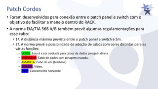 Patch Cordes
• Foram desenvolvidos para conexão entre o patch panel e switch com o
objetivo de facilitar a manejo dentro do RACK.
• A norma EIA/TIA 568 A/B também prevê algumas regulamentações para
esse cabo:
• 1ª. A distância máxima prevista entre o patch panel e switch é 5m.
• 2ª. A norma prevê a possibilidade de adoção de cabos com cores distintas para as
várias funções:
• VERDE: Essa é a cor adotada para cabos de dados pinagem direta.
• VERMELHA: Cabo de dados com pinagem cruzada.
• AMARELA: Cabo de voz (telefone)
• VIOLETA: Vídeo.
• AZUL: Cabeamento horizontal
 