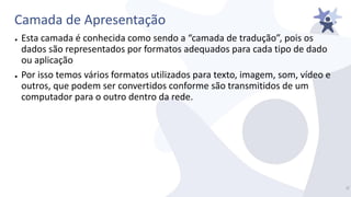 Camada de Apresentação
● Esta camada é conhecida como sendo a “camada de tradução”, pois os
dados são representados por formatos adequados para cada tipo de dado
ou aplicação
● Por isso temos vários formatos utilizados para texto, imagem, som, vídeo e
outros, que podem ser convertidos conforme são transmitidos de um
computador para o outro dentro da rede.
3/
 