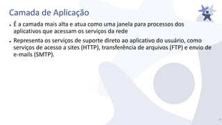 Camada de Aplicação
● É a camada mais alta e atua como uma janela para processos dos
aplicativos que acessam os serviços da rede
● Representa os serviços de suporte direto ao aplicativo do usuário, como
serviços de acesso a sites (HTTP), transferência de arquivos (FTP) e envio de
e-mails (SMTP).
4/
 