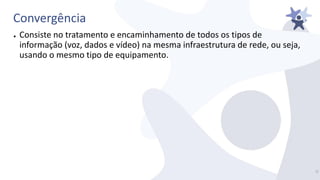 Convergência
● Consiste no tratamento e encaminhamento de todos os tipos de
informação (voz, dados e vídeo) na mesma infraestrutura de rede, ou seja,
usando o mesmo tipo de equipamento.
7/
 