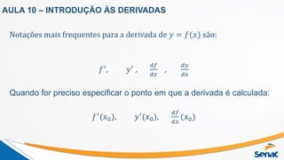 Notações mais frequentes para a derivada de 𝑦 = 𝑓(𝑥) são:
𝑓′
, 𝑦′
,
𝑑𝑓
𝑑𝑥
,
𝑑𝑦
𝑑𝑥
Quando for preciso especificar o ponto em que a derivada é calculada:
𝑓′
(𝑥0), 𝑦′
(𝑥0),
𝑑𝑓
𝑑𝑥
(𝑥0)
AULA 10 – INTRODUÇÃO ÀS DERIVADAS
 