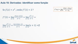 Se 𝑓 𝑥 = 𝑥2 , então 𝑓′ 1 = 2 ?
𝑓′ 1 = lim
𝑥→1
𝑓(𝑥)−𝑓(1)
𝑥−1
= lim
𝑥→1
𝑥2−1
𝑥−1
=
lim
𝑥→1
𝑥2−1
𝑥−1
=
(𝑥+1)(𝑥−1)
𝑥−1
= lim
𝑥→1
𝑥 + 1 =2
Aula 10: Derivadas: identificar como função
𝑓′(𝑥0) = lim
∆𝑥→0
𝑓 𝑥 − 𝑓(𝑥0)
𝑥 − 𝑥0
 