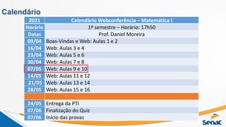 Calendário
2021 Calendário Webconferência – Matemática I
Horário 1º semestre – Horário: 17h50
Datas Prof. Daniel Moreira
09/04 Boas-Vindas e Web: Aulas 1 e 2
16/04 Web: Aulas 3 e 4
23/04 Web: Aulas 5 e 6
30/04 Web: Aulas 7 e 8
07/05 Web: Aulas 9 e 10
14/05 Web: Aulas 11 e 12
21/05 Web: Aulas 13 e 14
28/05 Web: Aulas 15 e 16
24/05 Entrega da PTI
07/06 Finalização do Quiz
07/06 Início das provas
 