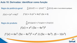Regra da potência geral
𝑓 𝑥 = (𝑥2
+ 4𝑥)3
𝑑
𝑑𝑥
𝑓 𝑥 𝑟 = 𝑟 ∙ [𝑓 𝑥 ]𝑟−1 ∙
𝑑
𝑑𝑥
[𝑓 𝑥 ], onde r é um número qualquer.
𝑓´ 𝑥 = 3. (𝑥2 + 4𝑥)2. (2𝑥 + 4)
Regra do produto
𝑑
𝑑𝑥
𝑓 𝑥 𝑔(𝑥) = 𝑓′(𝑥)𝑔 𝑥 + 𝑓 𝑥 𝑔′(𝑥)
𝑓 𝑥 = 𝑥6
. 5𝑥 − 4𝑥3 2
𝑓´ 𝑥 = 6𝑥5
. 5𝑥 − 4𝑥3 2
+ 𝑥6
. 2. (5𝑥 − 4𝑥3
) . (5 − 12𝑥2
)
Aula 10: Derivadas: identificar como função
 