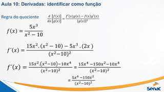 Regra do quociente
𝑓 𝑥 =
5𝑥3
𝑥2 − 10
𝑑
𝑑𝑥
𝑓 𝑥
𝑔 𝑥
=
𝑓′(𝑥)𝑔 𝑥 − 𝑓 𝑥 𝑔′(𝑥)
𝑔 𝑥 2
𝑓´ 𝑥 =
15𝑥2
. 𝑥2
− 10 − 5𝑥3
. (2𝑥 )
(𝑥2−10)2
𝑓´ 𝑥 =
15𝑥2. 𝑥2−10 −10𝑥4
(𝑥2−10)2 =
15𝑥4 −150𝑥2−10𝑥4
(𝑥2−10)2
=
5𝑥4 −150𝑥2
(𝑥2−10)2
Aula 10: Derivadas: identificar como função
 