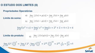 O ESTUDO DOS LIMITES (8)
Propriedades Operatórias
Limite da soma:
lim
𝑥→2
𝑓 𝑥2 + 𝑥 = lim
𝑥→2
𝑓 𝑥2 + lim
𝑥→2
𝑓𝑥 = 22 + 2 = 4 + 2 = 6
Limite da produto:
lim
𝑥→10
𝑓2𝑥.
1
2
𝑥
= lim
𝑥→10
𝑓 2𝑥. lim
𝑥→10
𝑓
1
2
𝑥
= 210.
1
2
10
= 210.
1
210 =
210
210 =1
 